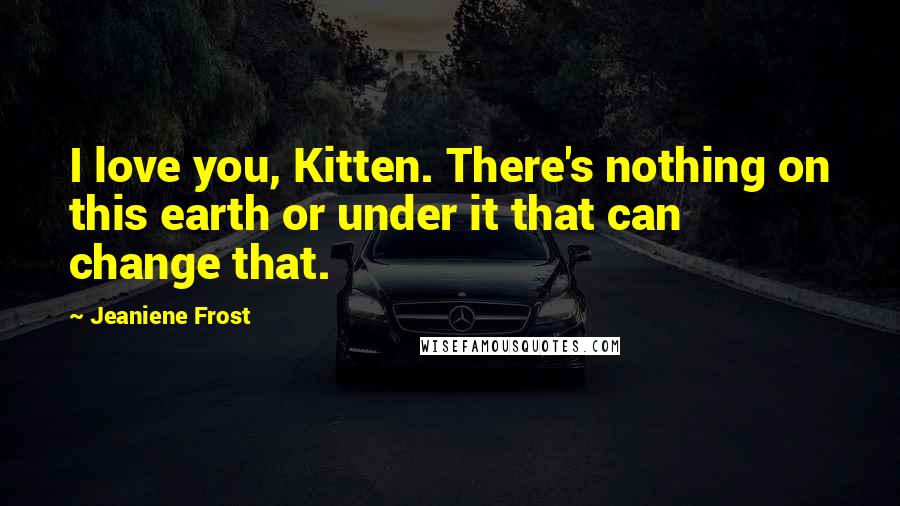 Jeaniene Frost Quotes: I love you, Kitten. There's nothing on this earth or under it that can change that.