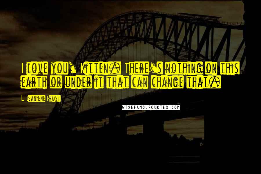 Jeaniene Frost Quotes: I love you, Kitten. There's nothing on this earth or under it that can change that.