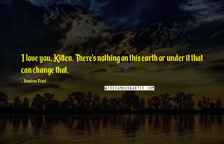 Jeaniene Frost Quotes: I love you, Kitten. There's nothing on this earth or under it that can change that.