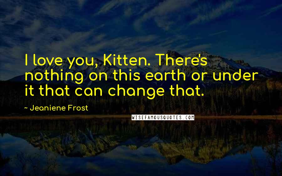 Jeaniene Frost Quotes: I love you, Kitten. There's nothing on this earth or under it that can change that.