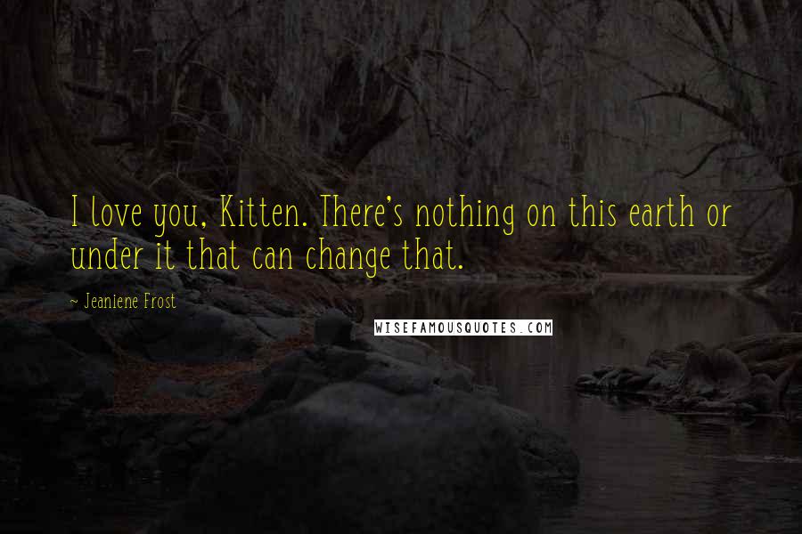 Jeaniene Frost Quotes: I love you, Kitten. There's nothing on this earth or under it that can change that.