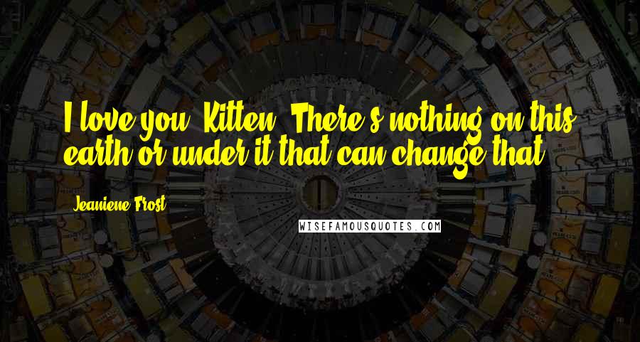 Jeaniene Frost Quotes: I love you, Kitten. There's nothing on this earth or under it that can change that.