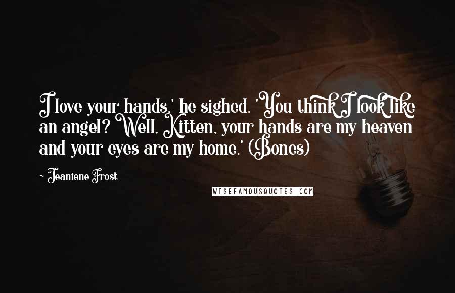 Jeaniene Frost Quotes: I love your hands,' he sighed. 'You think I look like an angel? Well, Kitten, your hands are my heaven and your eyes are my home.' (Bones)