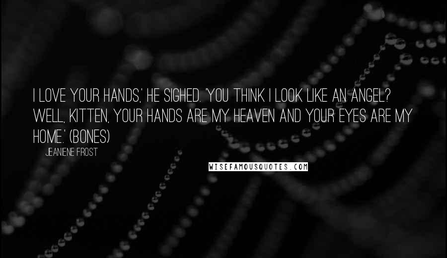 Jeaniene Frost Quotes: I love your hands,' he sighed. 'You think I look like an angel? Well, Kitten, your hands are my heaven and your eyes are my home.' (Bones)