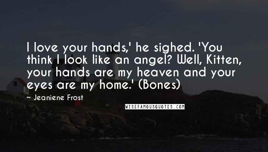 Jeaniene Frost Quotes: I love your hands,' he sighed. 'You think I look like an angel? Well, Kitten, your hands are my heaven and your eyes are my home.' (Bones)