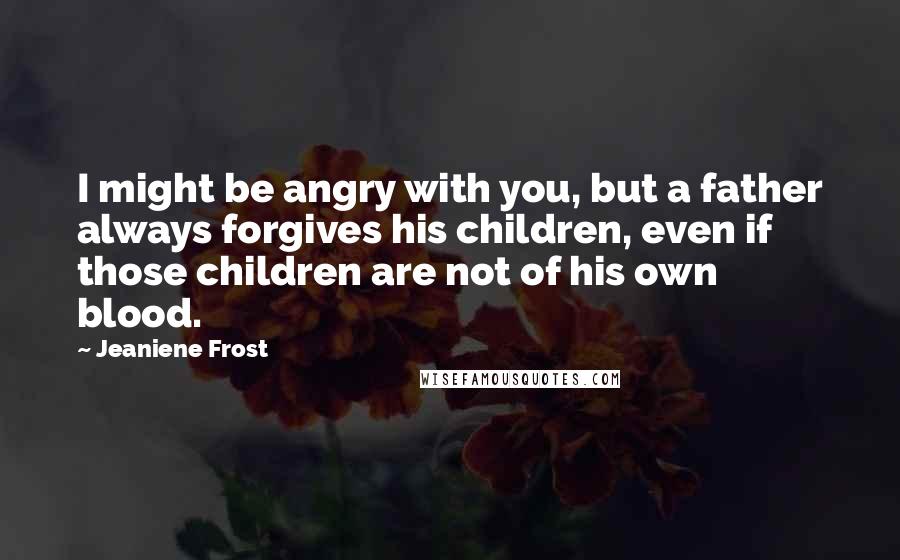 Jeaniene Frost Quotes: I might be angry with you, but a father always forgives his children, even if those children are not of his own blood.