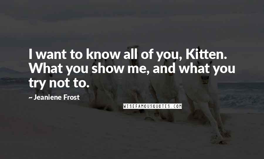 Jeaniene Frost Quotes: I want to know all of you, Kitten. What you show me, and what you try not to.