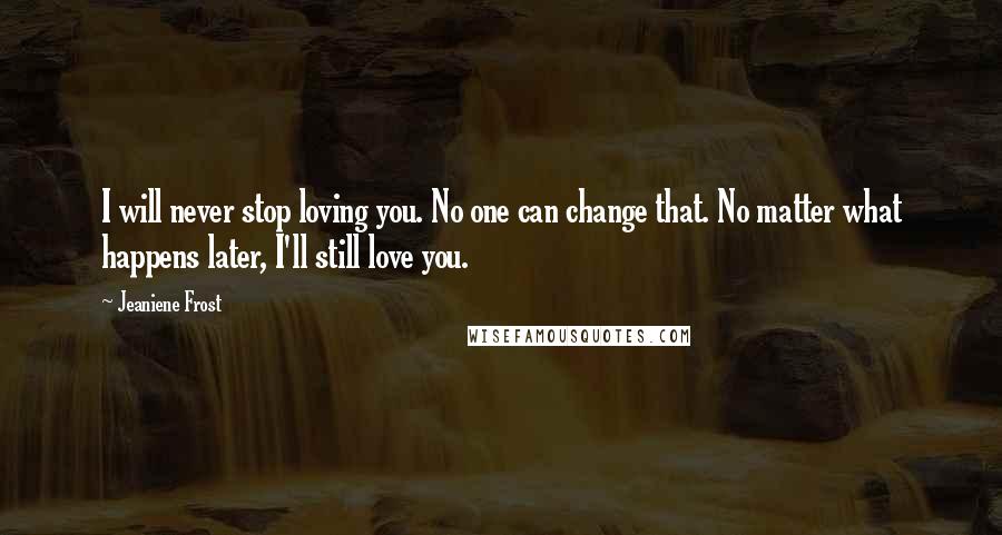 Jeaniene Frost Quotes: I will never stop loving you. No one can change that. No matter what happens later, I'll still love you.