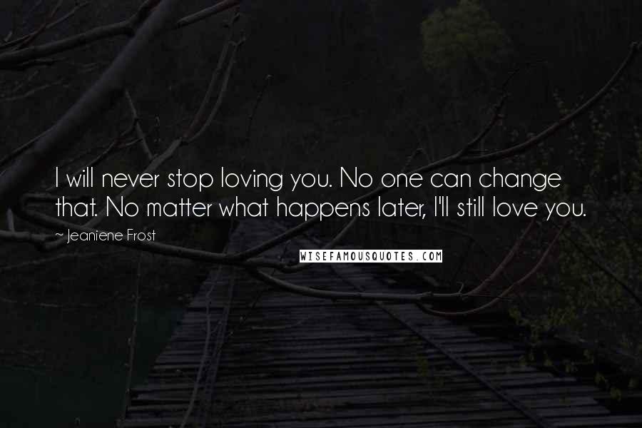 Jeaniene Frost Quotes: I will never stop loving you. No one can change that. No matter what happens later, I'll still love you.