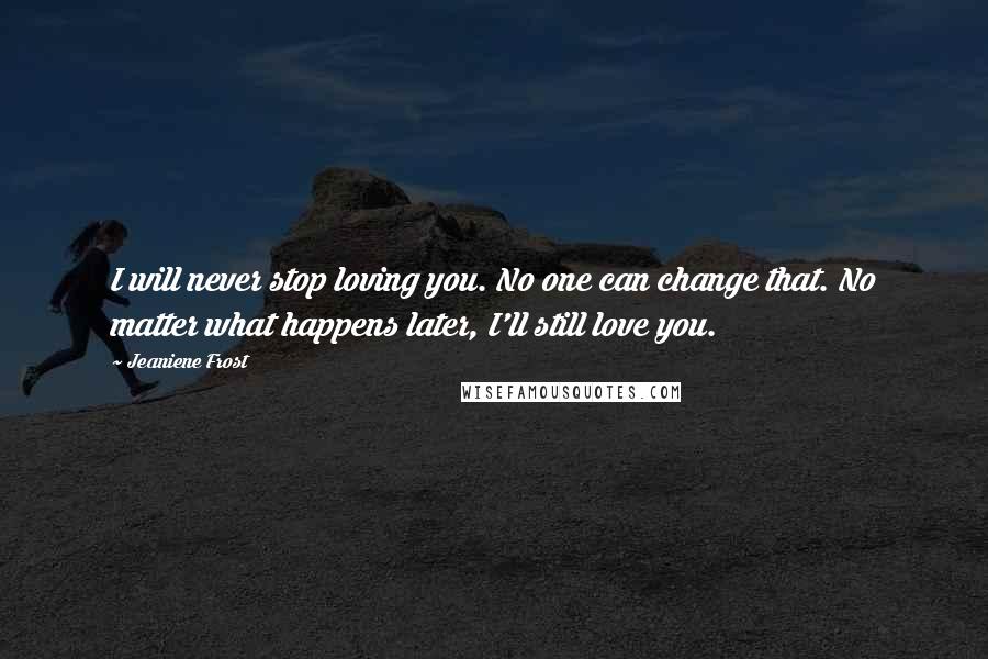 Jeaniene Frost Quotes: I will never stop loving you. No one can change that. No matter what happens later, I'll still love you.