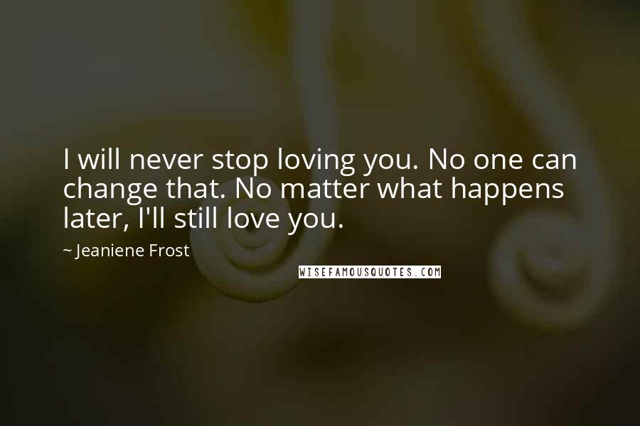 Jeaniene Frost Quotes: I will never stop loving you. No one can change that. No matter what happens later, I'll still love you.