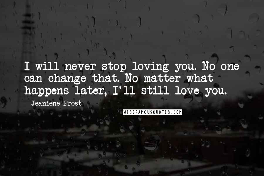 Jeaniene Frost Quotes: I will never stop loving you. No one can change that. No matter what happens later, I'll still love you.