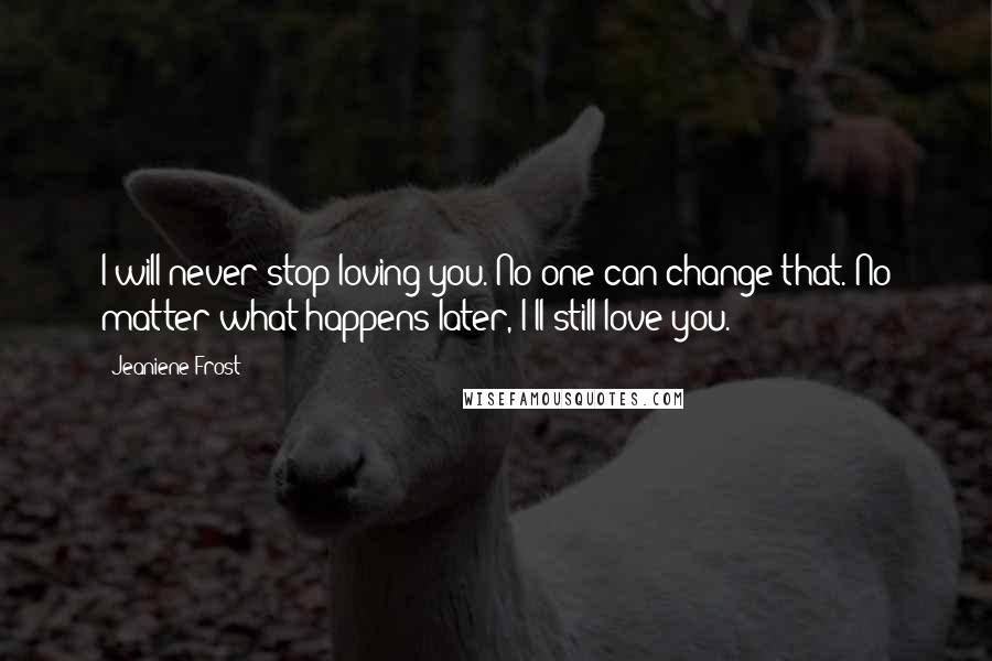 Jeaniene Frost Quotes: I will never stop loving you. No one can change that. No matter what happens later, I'll still love you.