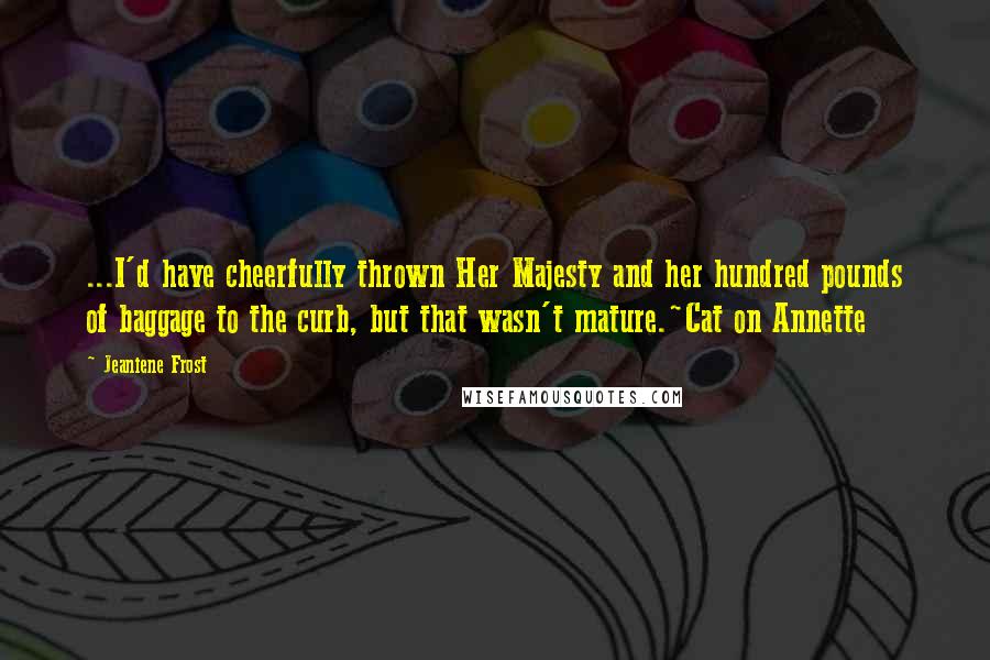 Jeaniene Frost Quotes: ...I'd have cheerfully thrown Her Majesty and her hundred pounds of baggage to the curb, but that wasn't mature.~Cat on Annette