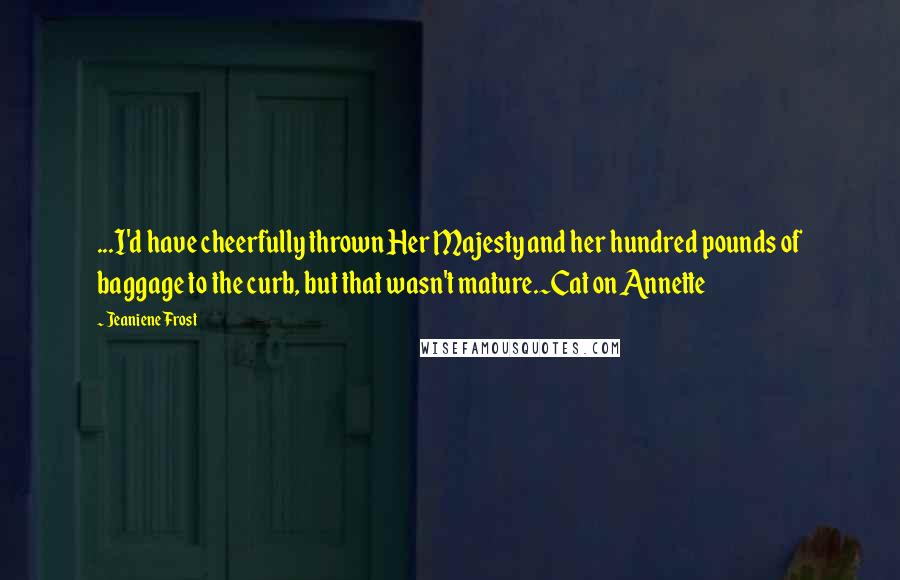 Jeaniene Frost Quotes: ...I'd have cheerfully thrown Her Majesty and her hundred pounds of baggage to the curb, but that wasn't mature.~Cat on Annette
