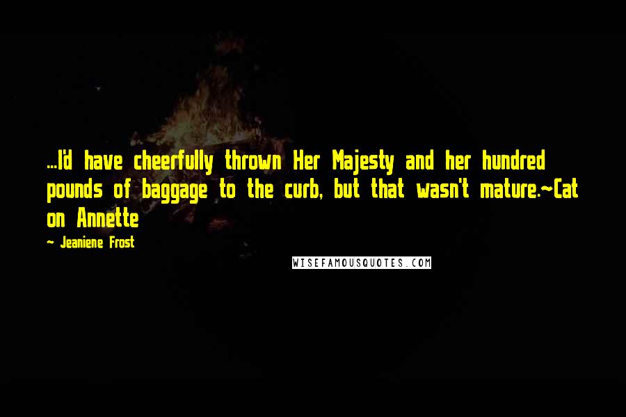Jeaniene Frost Quotes: ...I'd have cheerfully thrown Her Majesty and her hundred pounds of baggage to the curb, but that wasn't mature.~Cat on Annette