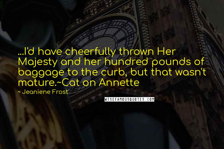 Jeaniene Frost Quotes: ...I'd have cheerfully thrown Her Majesty and her hundred pounds of baggage to the curb, but that wasn't mature.~Cat on Annette