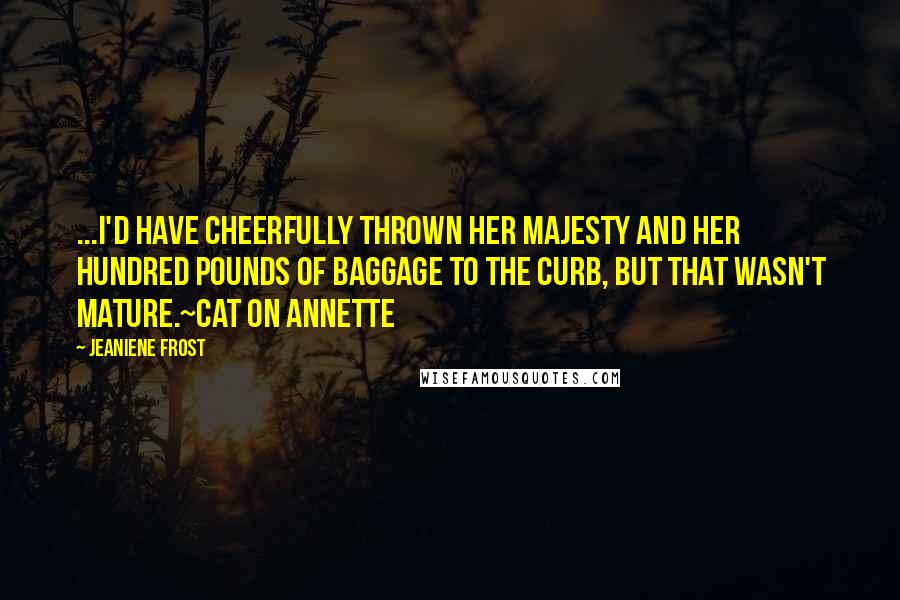 Jeaniene Frost Quotes: ...I'd have cheerfully thrown Her Majesty and her hundred pounds of baggage to the curb, but that wasn't mature.~Cat on Annette