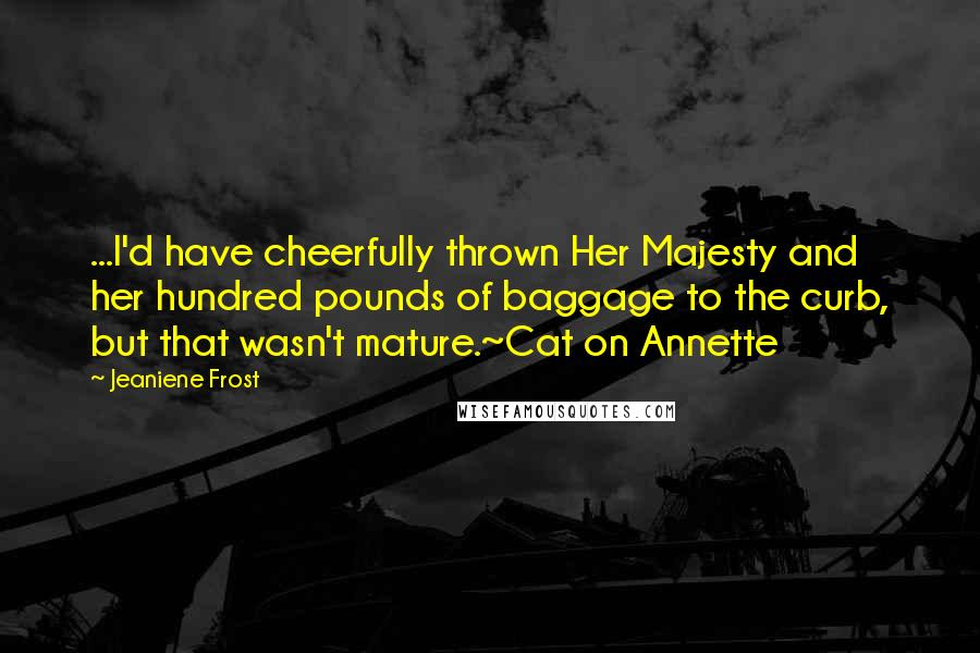 Jeaniene Frost Quotes: ...I'd have cheerfully thrown Her Majesty and her hundred pounds of baggage to the curb, but that wasn't mature.~Cat on Annette