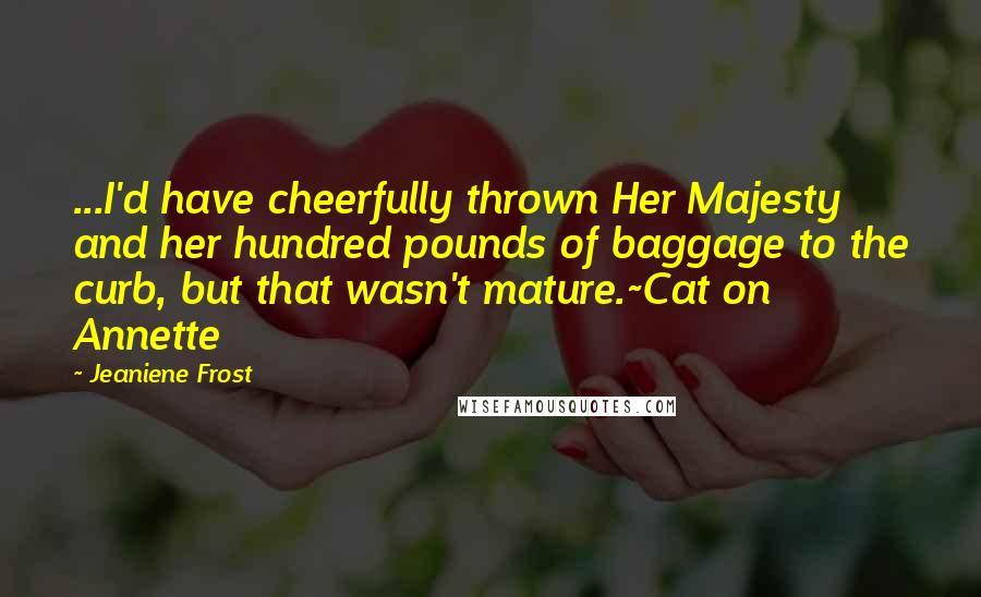 Jeaniene Frost Quotes: ...I'd have cheerfully thrown Her Majesty and her hundred pounds of baggage to the curb, but that wasn't mature.~Cat on Annette