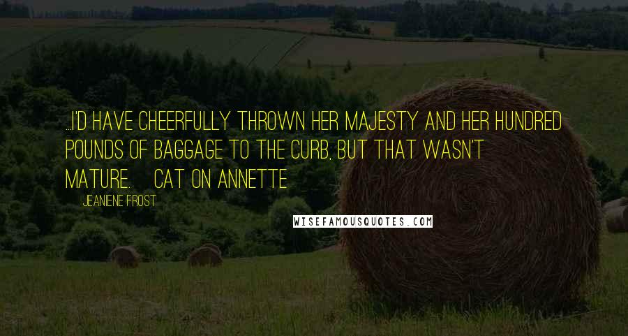 Jeaniene Frost Quotes: ...I'd have cheerfully thrown Her Majesty and her hundred pounds of baggage to the curb, but that wasn't mature.~Cat on Annette