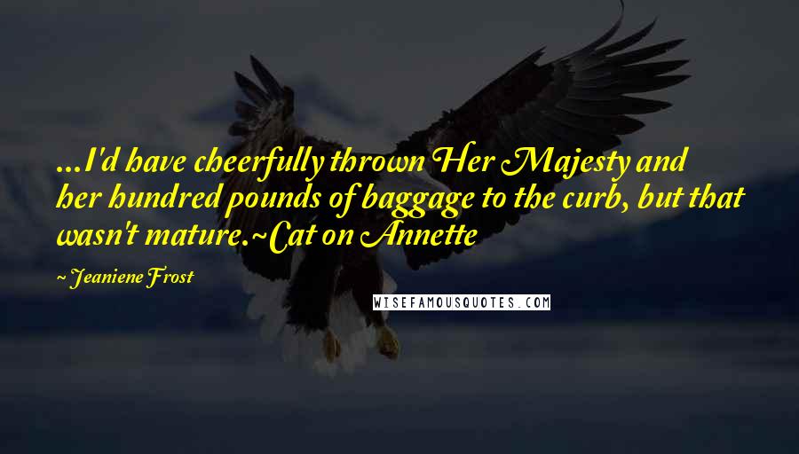 Jeaniene Frost Quotes: ...I'd have cheerfully thrown Her Majesty and her hundred pounds of baggage to the curb, but that wasn't mature.~Cat on Annette