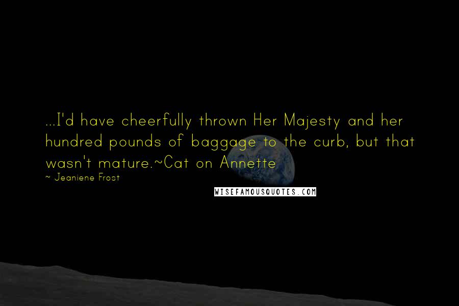 Jeaniene Frost Quotes: ...I'd have cheerfully thrown Her Majesty and her hundred pounds of baggage to the curb, but that wasn't mature.~Cat on Annette