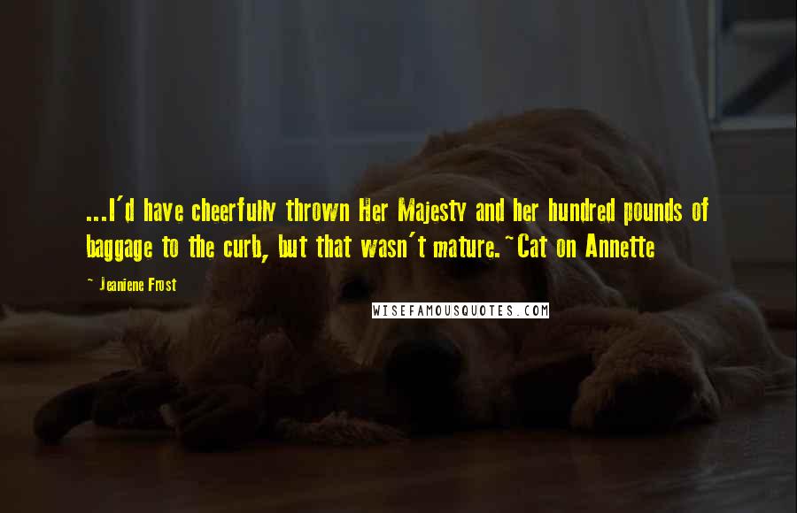 Jeaniene Frost Quotes: ...I'd have cheerfully thrown Her Majesty and her hundred pounds of baggage to the curb, but that wasn't mature.~Cat on Annette