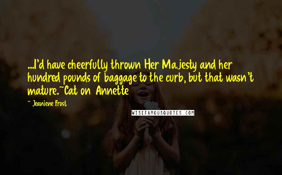 Jeaniene Frost Quotes: ...I'd have cheerfully thrown Her Majesty and her hundred pounds of baggage to the curb, but that wasn't mature.~Cat on Annette