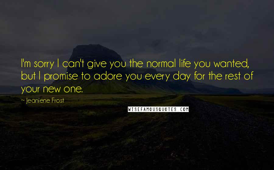 Jeaniene Frost Quotes: I'm sorry I can't give you the normal life you wanted, but I promise to adore you every day for the rest of your new one.