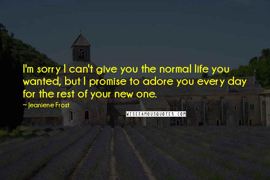 Jeaniene Frost Quotes: I'm sorry I can't give you the normal life you wanted, but I promise to adore you every day for the rest of your new one.