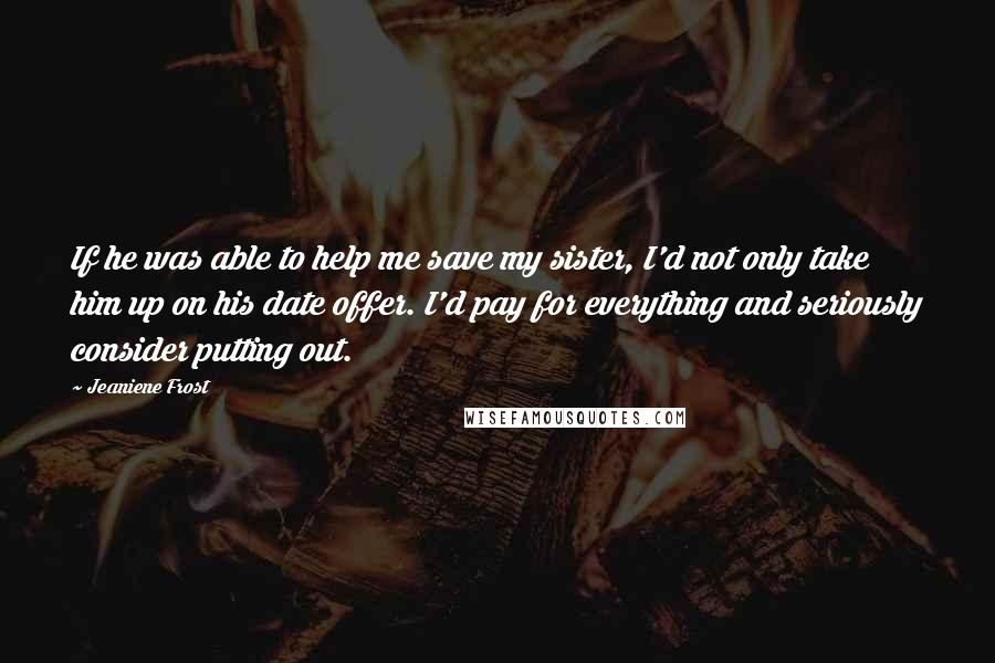 Jeaniene Frost Quotes: If he was able to help me save my sister, I'd not only take him up on his date offer. I'd pay for everything and seriously consider putting out.