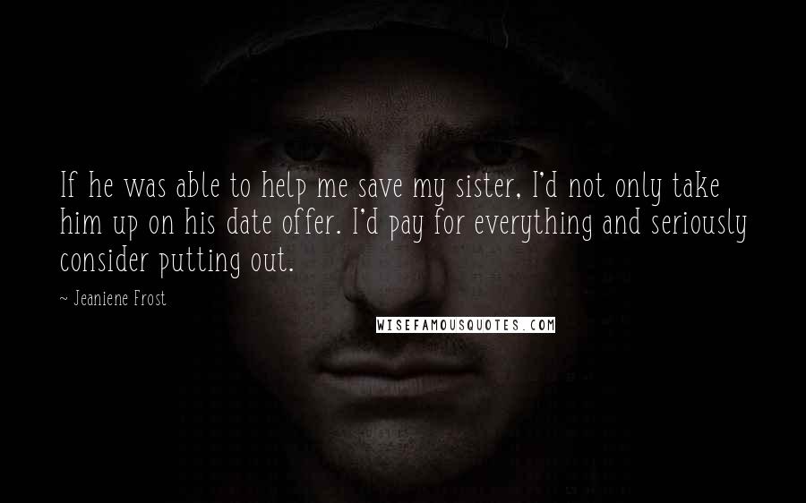 Jeaniene Frost Quotes: If he was able to help me save my sister, I'd not only take him up on his date offer. I'd pay for everything and seriously consider putting out.