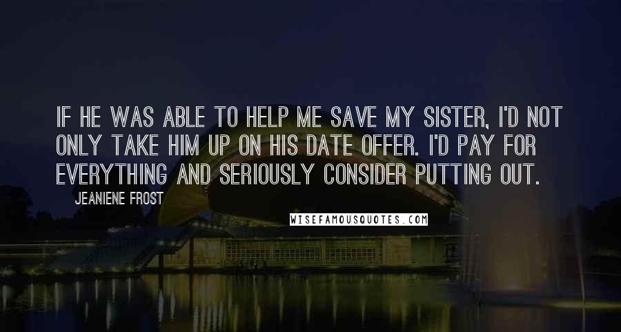 Jeaniene Frost Quotes: If he was able to help me save my sister, I'd not only take him up on his date offer. I'd pay for everything and seriously consider putting out.