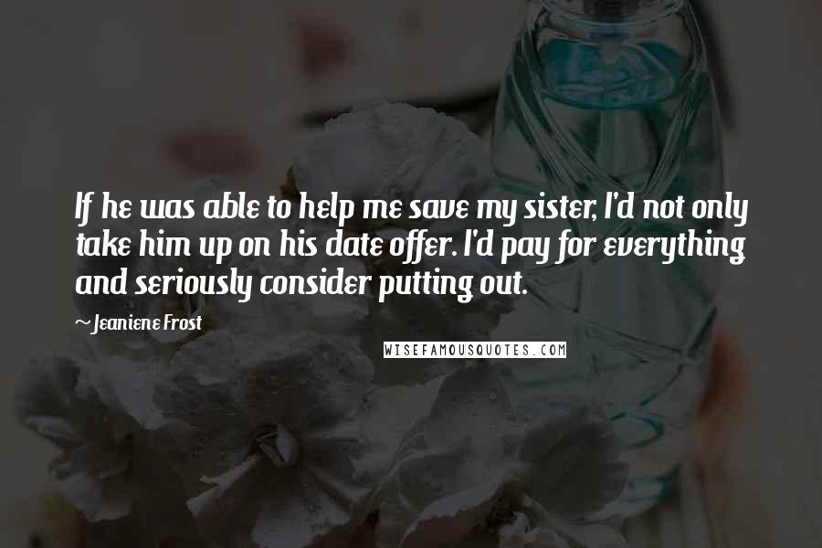 Jeaniene Frost Quotes: If he was able to help me save my sister, I'd not only take him up on his date offer. I'd pay for everything and seriously consider putting out.