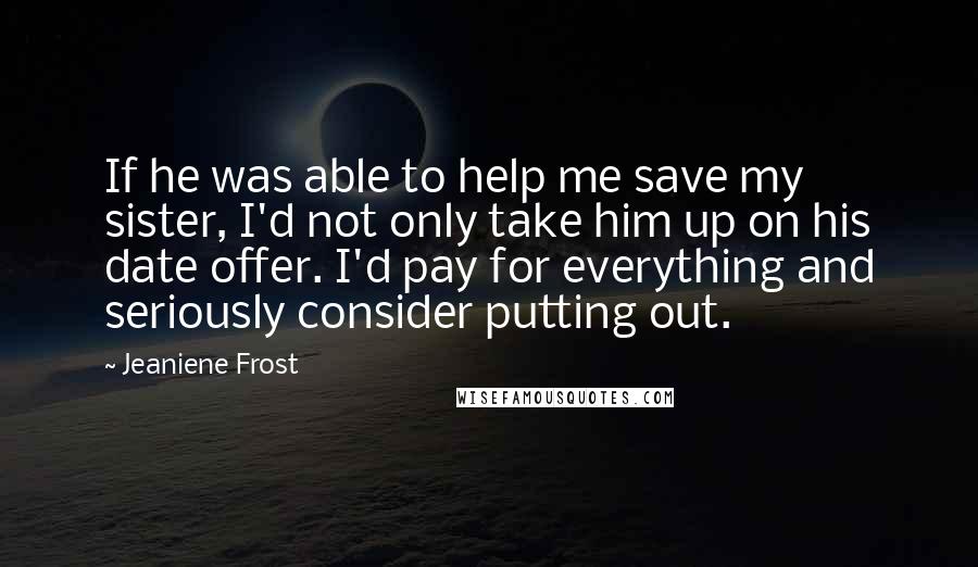 Jeaniene Frost Quotes: If he was able to help me save my sister, I'd not only take him up on his date offer. I'd pay for everything and seriously consider putting out.