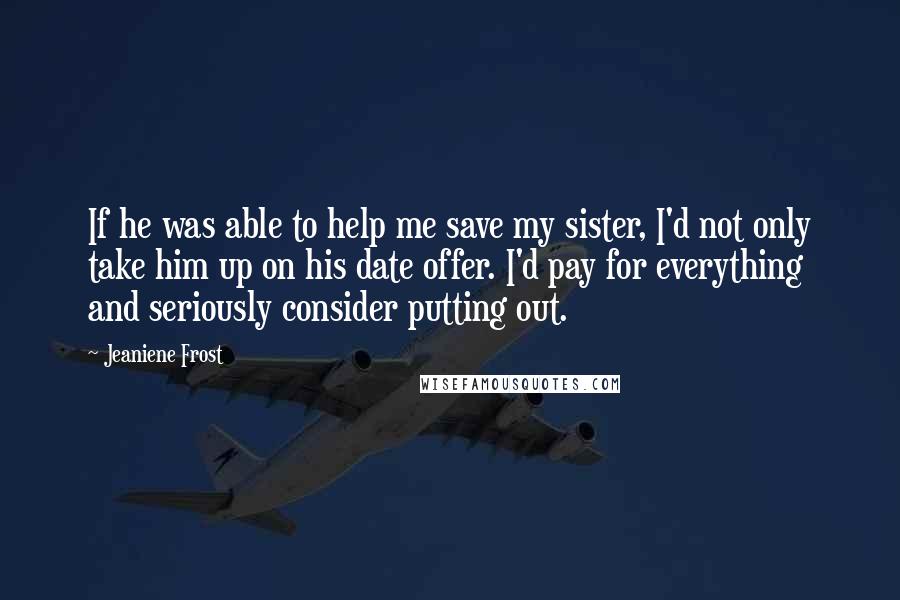 Jeaniene Frost Quotes: If he was able to help me save my sister, I'd not only take him up on his date offer. I'd pay for everything and seriously consider putting out.