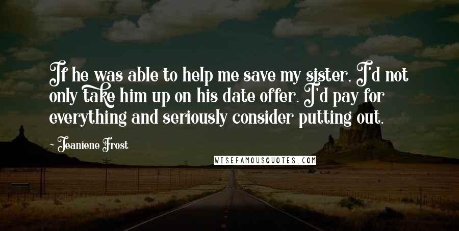 Jeaniene Frost Quotes: If he was able to help me save my sister, I'd not only take him up on his date offer. I'd pay for everything and seriously consider putting out.