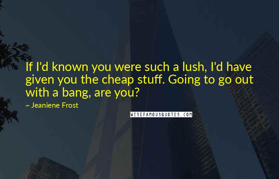 Jeaniene Frost Quotes: If I'd known you were such a lush, I'd have given you the cheap stuff. Going to go out with a bang, are you?