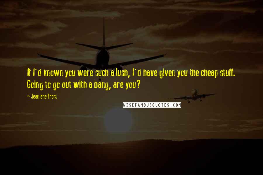 Jeaniene Frost Quotes: If I'd known you were such a lush, I'd have given you the cheap stuff. Going to go out with a bang, are you?