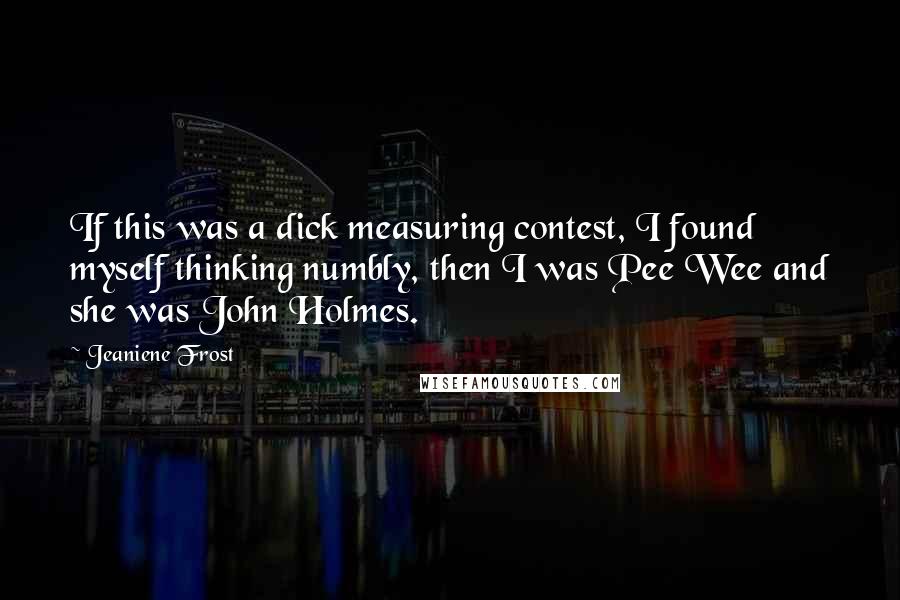 Jeaniene Frost Quotes: If this was a dick measuring contest, I found myself thinking numbly, then I was Pee Wee and she was John Holmes.