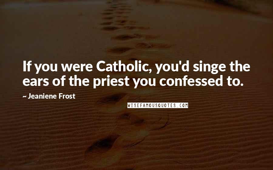 Jeaniene Frost Quotes: If you were Catholic, you'd singe the ears of the priest you confessed to.