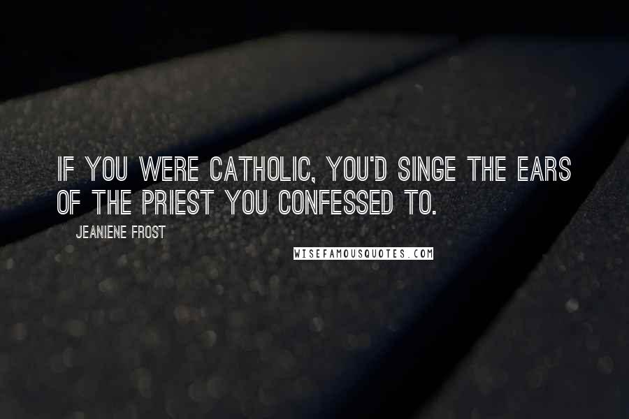 Jeaniene Frost Quotes: If you were Catholic, you'd singe the ears of the priest you confessed to.