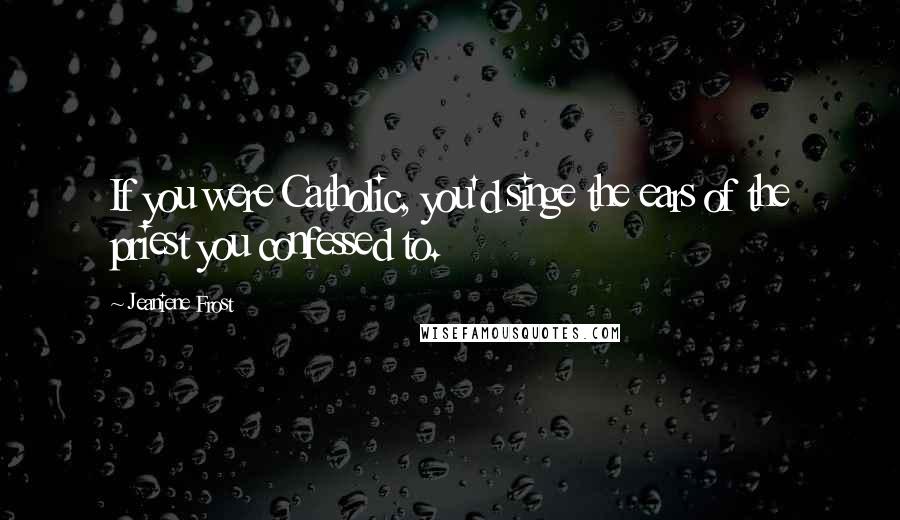 Jeaniene Frost Quotes: If you were Catholic, you'd singe the ears of the priest you confessed to.