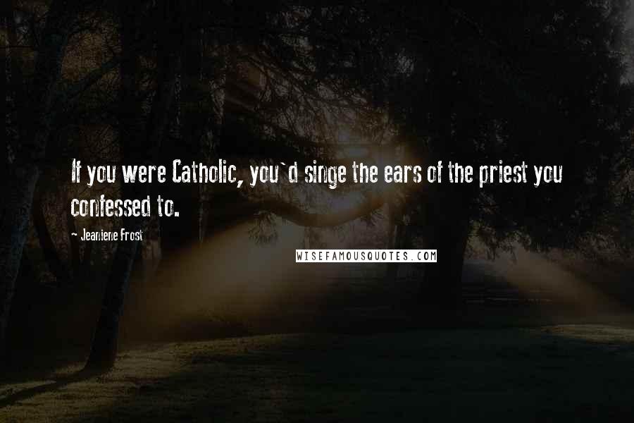 Jeaniene Frost Quotes: If you were Catholic, you'd singe the ears of the priest you confessed to.