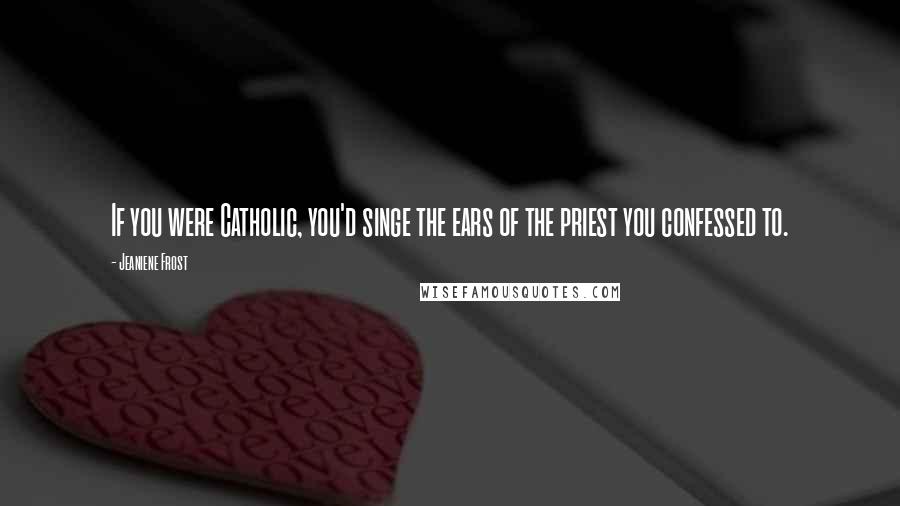 Jeaniene Frost Quotes: If you were Catholic, you'd singe the ears of the priest you confessed to.