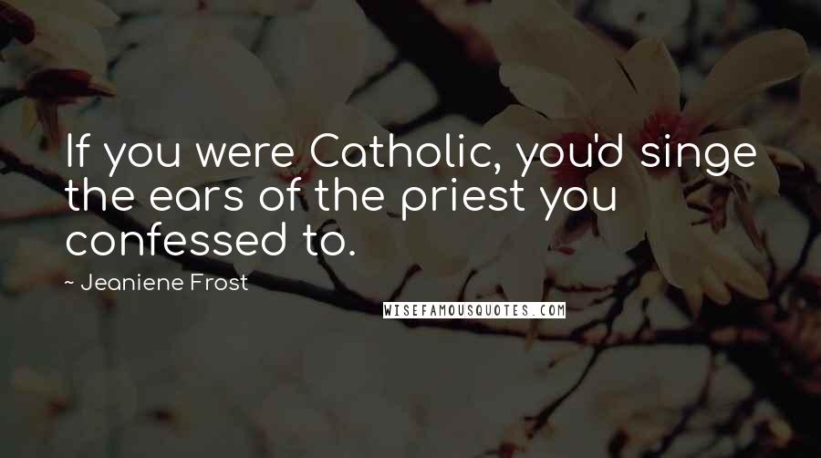 Jeaniene Frost Quotes: If you were Catholic, you'd singe the ears of the priest you confessed to.