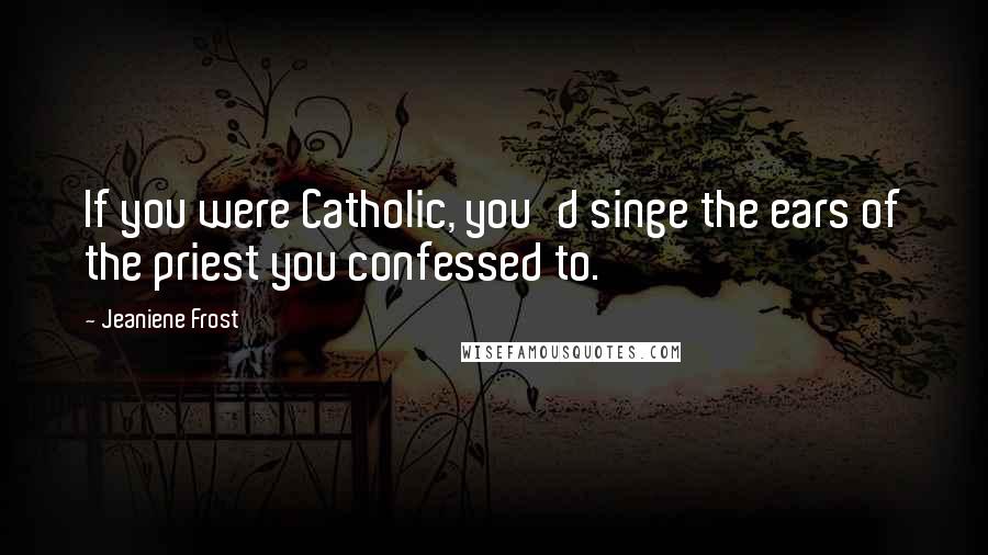 Jeaniene Frost Quotes: If you were Catholic, you'd singe the ears of the priest you confessed to.