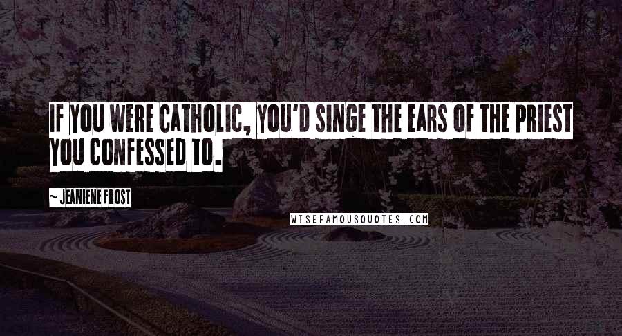 Jeaniene Frost Quotes: If you were Catholic, you'd singe the ears of the priest you confessed to.