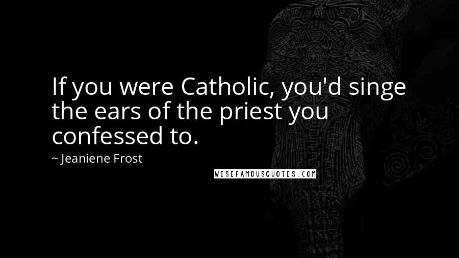 Jeaniene Frost Quotes: If you were Catholic, you'd singe the ears of the priest you confessed to.